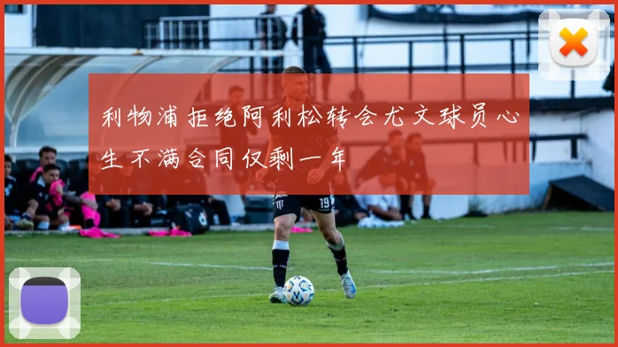 利物浦拒绝阿利松转会尤文球员心生不满合同仅剩一年