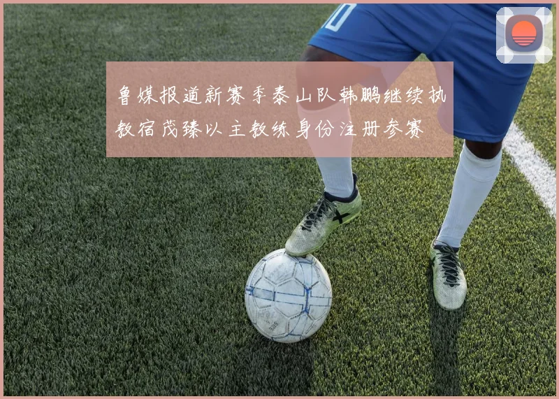 鲁媒报道新赛季泰山队韩鹏继续执教宿茂臻以主教练身份注册参赛