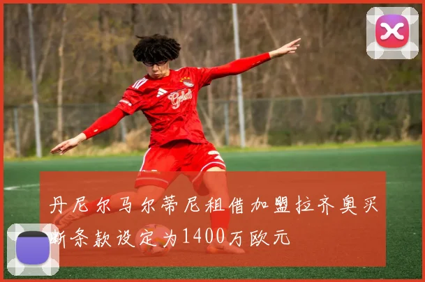 丹尼尔马尔蒂尼租借加盟拉齐奥买断条款设定为1400万欧元