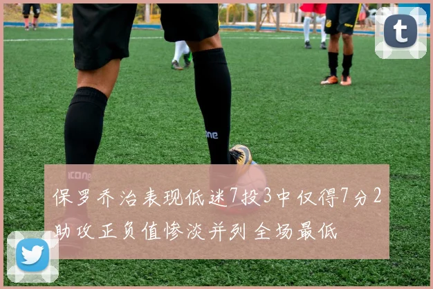 保罗乔治表现低迷7投3中仅得7分2助攻正负值惨淡并列全场最低