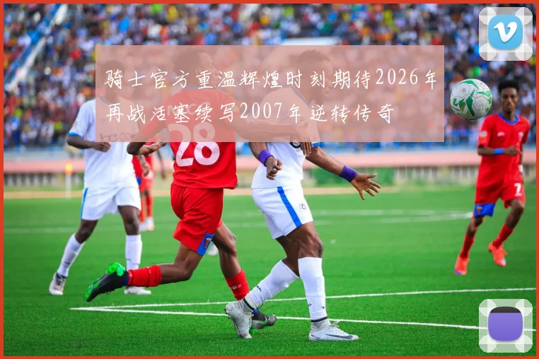 骑士官方重温辉煌时刻期待2026年再战活塞续写2007年逆转传奇