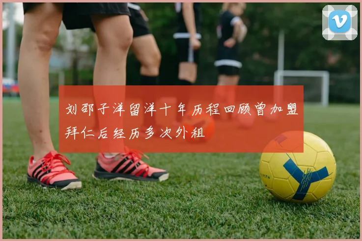 刘邵子洋留洋十年历程回顾曾加盟拜仁后经历多次外租