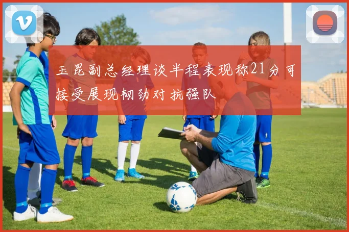 玉昆副总经理谈半程表现称21分可接受展现韧劲对抗强队