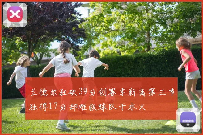 兰德尔狂砍39分创赛季新高第三节独得17分却难救球队于水火