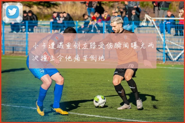 小卡遭遇重创左膝受伤瞬间曝光两次撞击令他痛苦倒地