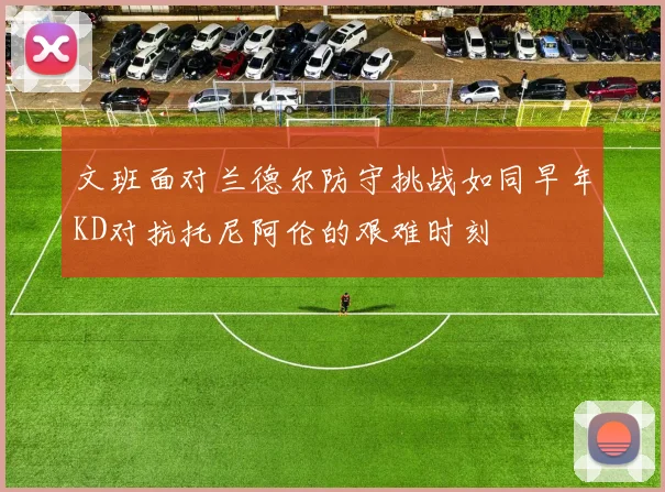 文班面对兰德尔防守挑战如同早年KD对抗托尼阿伦的艰难时刻
