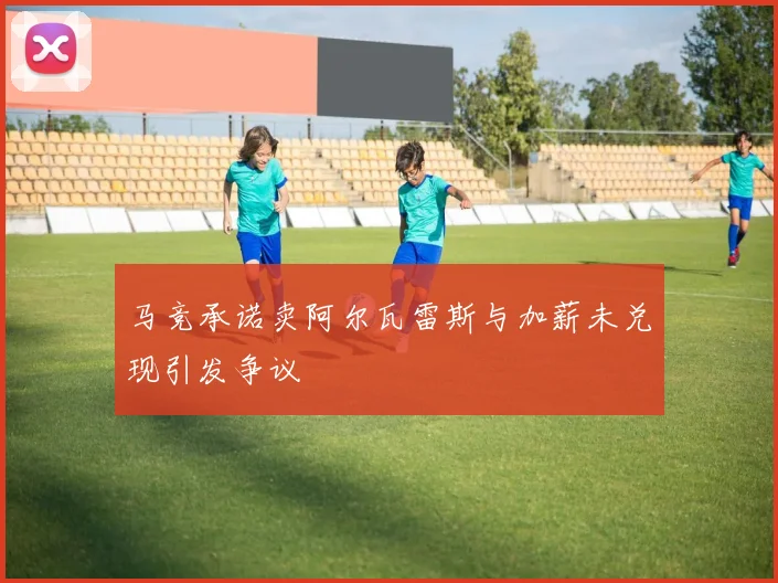 马竞承诺卖阿尔瓦雷斯与加薪未兑现引发争议