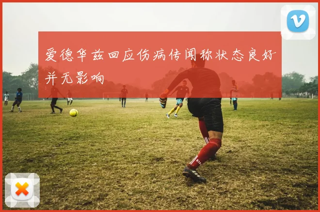 爱德华兹回应伤病传闻称状态良好并无影响