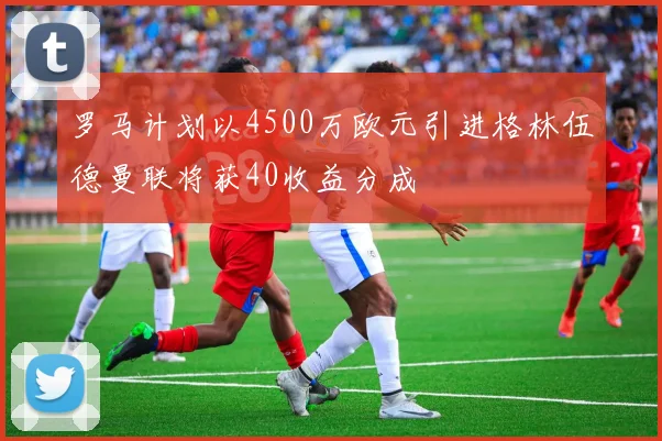罗马计划以4500万欧元引进格林伍德曼联将获40收益分成