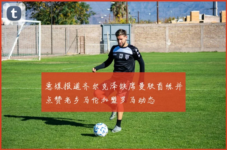 意媒报道齐尔克泽缺席曼联首练并点赞老乡马伦加盟罗马动态