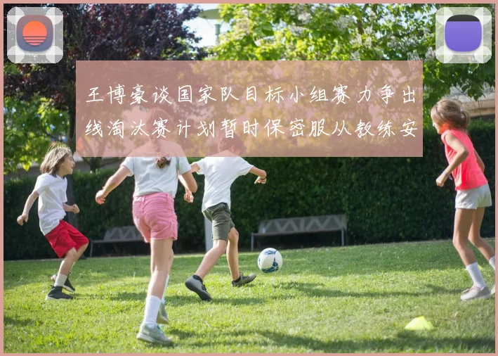 王博豪谈国家队目标小组赛力争出线淘汰赛计划暂时保密服从教练安排