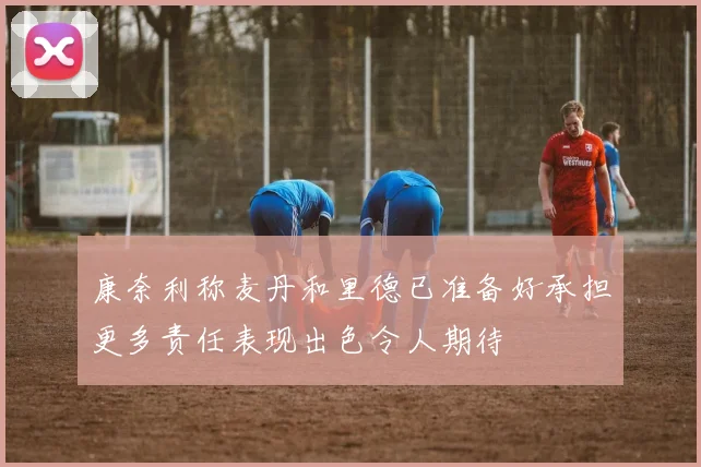 康奈利称麦丹和里德已准备好承担更多责任表现出色令人期待