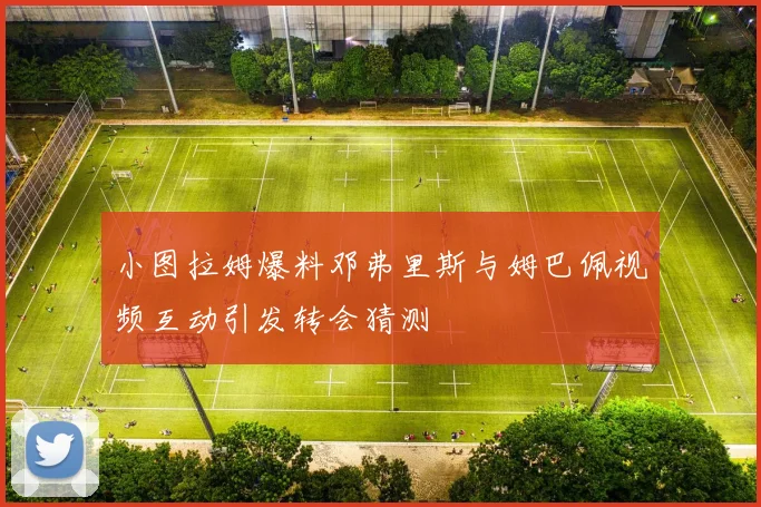小图拉姆爆料邓弗里斯与姆巴佩视频互动引发转会猜测