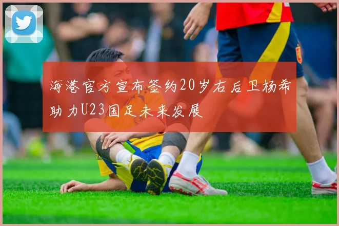 海港官方宣布签约20岁右后卫杨希助力U23国足未来发展