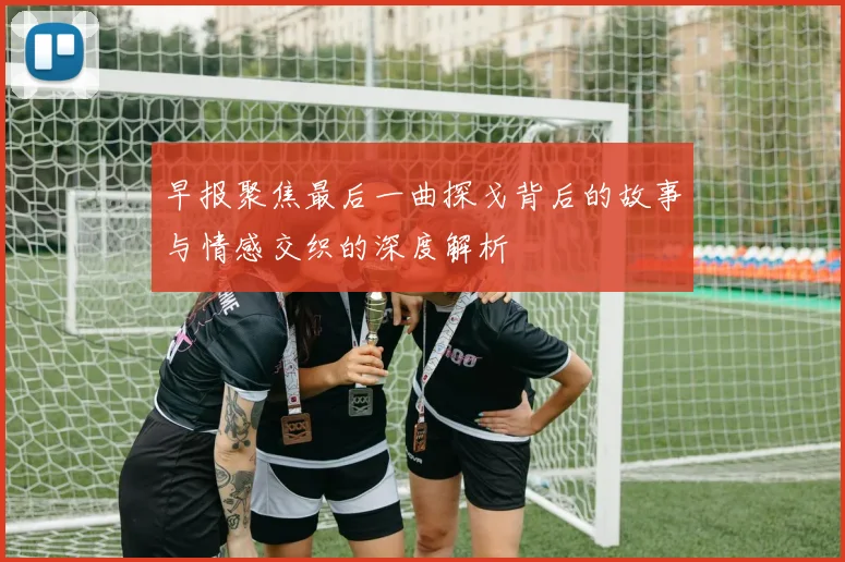 早报聚焦最后一曲探戈背后的故事与情感交织的深度解析