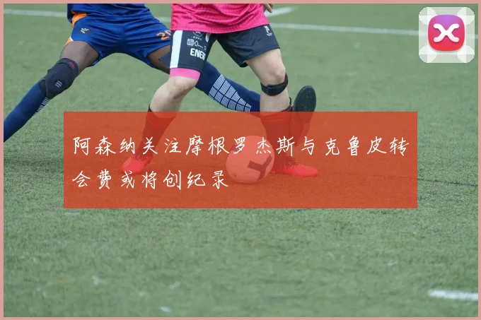 阿森纳关注摩根罗杰斯与克鲁皮转会费或将创纪录