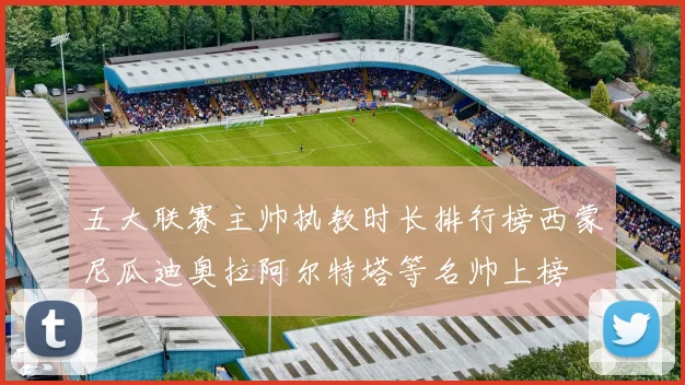 五大联赛主帅执教时长排行榜西蒙尼瓜迪奥拉阿尔特塔等名帅上榜